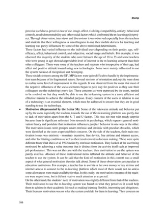 356
Stump
﻿
perceive usefulness, perceive ease of use, image, affect, visibility, compatibility, anxiety, behavioral
controls, result demonstrability and other social factors which confronted the m-learning pilot proj-
ect. Through observation, interviews and discussions it was observed especially from the teachers
and students that their willingness or unwillingness to use their mobile devices for teaching and
learning was partly influenced by some of the above mentioned determinants.
These factors had varied influence on the individual users depending on their gender, age, self-
efficacy, affect, behavioral control, and subjective, social image and beliefs. For example, it was
observed that majority of the students who were between the age of 18 to 35 and some teachers
who were young in age showed appreciable level of interest in the m-learning concept than their
other colleagues. There were some of the teachers and students who irrespective of their age, had
affect and positive attitude toward using new technologies. Some were mainly influenced to use
the system because of recognition and belonging.
These social elements among the STUMP factors were quite difficult to handle by the implementa-
tion team because of its fragmented nature. Several sessions of orientation and psychic were done
to realize some level of improvement in this regards. It was observed from the users that most of
the negative influences of the social elements began to pave way for positives as they saw their
colleagues use the technology every day. These concerns as were expressed by the users, needed
to be resolved so that they would be able to use the m-learning system in a more efficient and
effective manner to achieve the intended purpose. Every concern of the users in relation to use
of a technology is an essential element, which must be addressed to ensure that they are in good
standing to use the technology.
•	 Motivation (Represented by the Letter M): Some of the lukewarm attitude and behavior put
up by the users especially the teachers towards the use of the m-learning platform was partly due
to lack of motivation apart from the S, T and U factors. This was not met with much surprise
because there is significant reference from research in psychology, which supports general moti-
vation theory and postulate that motivation influences peoples’ behavior in one way or the other.
The motivation issues were grouped under extrinsic and intrinsic with peculiar obstacles, which
were identified as the users expressed their concerns. On the side of the teachers, their main mo-
tivation issues was extrinsic - monetary incentive, free device, free airtime and internet access,
and other facilitating condition as well as their involvement in decision making. These were quite
different from what Davis et al 1992 meant by extrinsic motivation. They looked at the user being
motivated by achieving a value outcome that is distinct from the activity itself such as improved
job performance. This was not the case with the teachers; their motivation to use the system was
purely external. Absence of these motivational items reflected the attitude and behavior of the
teacher to use the system. It can be said that the kind of motivation in this context was a small
aspect of what general motivation theories talk about. Some of these observations are peculiar to
education institutions. For example, a teacher has to use his or her own money to buy airtime and
internet access to connect to the m-learning platform which most of them would not do unless
some allowances were made available for that. In this study, the motivation concerns of the teach-
ers were major issue, but it did not receive much attention as expected.
On the other hand, the students’ need of motivation was slightly different from that of the teachers.
Their motivation to use the m-learning system was based on what they perceived it would help
them to achieve in their academic life such as making learning flexible, interesting and ubiquitous.
Their focus on motivation was on what the system could do for them in learning. Their concern on
 