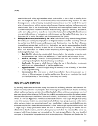 357
Stump
﻿
motivation was on having a good mobile device such as tablet to use for their m-learning activi-
ties. For example the mere fact that a student could have access to teaching materials and other
learning resource on the m-learning at anytime from anywhere on his or her mobile device and be
able to learn to interact with the teacher and colleagues without any technical hitches was enough
motivation for them to use the technology. Some of the students complained on the need for the
school to supply them with tablets to make their m-learning experience interesting. In addition,
skills, knowledge, perceived ease of use, perceived usefulness, time and good technical support
were also indirect forms of motivation to both the student and the teacher. Motivation played an
important role in getting the teachers and the students to use the system.
•	 Pedagogic Relevance (Represented by the Letter P): Ultimately, using the m-learning platform
for teaching and learning was largely based on the perceived relevance of the technology for teach-
ing and learning. Both the teachers and students made their intentions clear that their willingness
or unwillingness to use their mobile devices for teaching and learning was grounded on the abil-
ity of the m-learning technology to meet the task of teaching and learning. The following were
found from the teachers and students that the determining factors of pedagogic relevance of the
m-learning technology were:
◦◦ Task Fit: This refers to the extent to which the users believe that using the m-learning tech-
nology can match and enhance the performance of their teaching and learning activities.
◦◦ Relative Advantage: This refers to the degree to which the users perceived the m-learning
technology as being better than other learning technologies.
◦◦ Conformity: The extent to which the users believe the use of the technology is consistent
with the norms, values and needs of teaching and learning.
◦◦ Appropriateness: This refers to applicability or suitability of the technology in the context
of teaching and learning.
◦◦ Customization: This is the extent to which the users believe that system can adapt and be
tailored to different methods of teaching and learning. These factors constituted the overall
perceived usefulness of the technology for teaching and learning.
HOW DATA WAS OBTAINED
By watching the teachers and students as they tried to use the m-learning platform, it was observed that
there were some constraints, which impeded them from using the system to the full. Regular monitoring
oftheirteachingandlearningactivitiesshowedthattheyhadproblemswithissuespertainingtoperceived
easeofuse,perceivedusefulness,self-efficacy,time,taskfit,appropriateness,training,knowledge,device,
internetconnectivity,userfriendlinessofthesystem,reliability,availability,access,affect,attitudeamong
others. As shown in Appendix 1 confirmation of these observations were sought through interviewing
some of the teachers, students and administration staff. Different focus group discussions with a section
of the teachers, students and administration staff and a stakeholder’s workshop revealed additional data
to support existing data obtained from observation. All the data were put together and organized into
a simple easy to answer questionnaire which was used as a follow-up to survey and confirm the data
obtained from the observations, interviews, focus group and workshop. The outcome of the survey was
compared with the existing data and categorized into five main groups of factors that were identified
as critical to the successful implementation of the m-learning project. The constructs forming the five
 