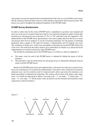 358
Stump
﻿
main groups were put into questionnaires and administered to the users as a second follow-up to ensure
that the constructs represents their concerns as they had been expressed by them in previous data. This
process was used to strengthen the empirical foundation of the STUMP model.
STUMP Survey Questionnaire
In order to collect data for the various STUMP factors, comprehensive questions were designed and
given out to the users to respond. Each factor had its set of questions designed to gather relevant data
from the users. The questions were in the form of “Yes” or “No” and Likert scale. See Appendix 2. The
administration of the STUMP survey questionnaires were used to gather data from the users to assess
and measure their level of readiness to use the m-learning technology. For the purpose of obtaining
quantitative data a sample of 196 made of 8 teachers, 5 administrators and 183 students were used.
The cumulative of all the users’ results were put together to determine the overall STUMP clarity level
of the users. The result from the matrix analyzer gives information on whether to go ahead and do the
implementation or to hold on and resolve major STUMP issues.
The formula for calculating each of the STUMP factors is as follows as shown in Appendix 3:
•	 The matrix value for each of the STUMP factors is obtained by finding the means of all the
responses.
•	 The total matrix value for all the factors for each group of users is obtained by finding the mean of
means of all the STUMP factors.
Based on the STUMP clarity level scale explained above, each matrix for each user or group of users
must score a minimum of 2.5 to qualify for implementation. Any matrix value, which does not attain the
minimum score, must be worked on until it is improved and is able to get at least the minimum score
before proceeding to implement the technology. The scoring scale for each of the matrix value ranges
from 1 to 5 which are represented as follows: not ready at all – ‘1’, not ready – ‘2’, fairly ready – ‘3’,
ready – ‘4’, very ready – ‘5’. On the matrix scale one and five are the minimum and maximum values
respectively as shown in Figure 2.
Figure 2. ­
 