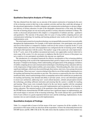 359
Stump
﻿
Qualitative Descriptive Analysis of Findings
The data obtained from the study was an outcome of the natural construction of meaning by the users
of the m-learning system in their day to day academic activities and how they could take advantage of
the educational opportunities of mobile computers and communication technologies to advance ubiqui-
tous delivery of tertiary education. In spite of the idiographic characteristics of the study, the findings
from the m-learning project are not necessarily peculiar to tertiary education institution in Ghana. The
results as discussed and presented in this chapter is a triangulation of methods and data – qualitative
and quantitative. The outcome of the project after two years of using mobile computing devices and
communication technology for teaching and learning produced some results at the end of each of the
implementation cycle.
Theinitialimprovementlevelusingthetechnologywasnotquantifiablymeasured,butitwasnoticeable
throughout the implementation. For example, in the initial experiment, a few participants were selected
and most of the teachers as compared to students could not use the system as expected. In the 2nd
cycle
of the implementation, the entire school population was configured onto the m-learning system. Though
not all had a full experience with the system. The teachers’ usage of the system saw some improvement.
In the 3rd
cycle, most of the problem encountered previously were appreciably resolved which led to
more usage of the system. It is also necessary to emphasise that the level of success of the project was
not so much as it was anticipated, nevertheless the outcome was significant.
The introduction of a conceptual framework for effective incorporation of the m-learning platform
from the beginning of the second of the implementation had a positive impact on the overall outcome of
the project. It helped in developing a better understanding and appreciation of the pedagogic usefulness
of mobile computing devices and communication technologies in facilitating tertiary education delivery
in this dispensation of high student mobility and connectedness. Notwithstanding this, there were some
significant challenges, which were discovered through observations, interviews, focus groups discussion
andworkshops.Thesewereusers’concernsrelatingtotheeffectiveuseoftheirmobilecomputingdevices
for teaching and learning from anywhere at any time. The concerns as expressed by the users were their
insufficient skills, interest and knowledge of how to manipulate and use their mobile devices productively
for teaching and learning, time demand and ability to provide system, service and information quality
to ensure user satisfaction, addressing users’ social cultural dynamics, attitude and perception towards
the technology, providing sufficient motivation and ensuring that the system is suitable for teaching
and learning. These issues were eventually found to be the core factors together with the conceptual
framework as the pillars for ensuring successful implementation and incorporation of m-learning in
tertiary education. The statistical analysis of the quantitative data obtained from the users in relation to
the STUMP factors showed that the STUMP constructs have significant impact on implementation, use
and overall impact or outcome of the m-learning technology. The results indicate that a good STUMP
level of users reflects in a good cooperation between users and the technology implementer(s). It also
translates into use and eventually successful implementation.
Quantitative Analysis of Findings
Table 2 is a merged table of mean of all the means of the users’ responses for all the variables. It is a
presentation of the means of the raw data from all the respondents. It shows the relationship between the
STUMP factors and RU, IMP, USE  OI. The table shows that the readiness level of the students was
 