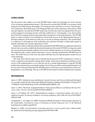 364
Stump
﻿
CONCLUSION
The discussion in this chapter was on the STUMP model, which was developed out of the outcome
of the m-learning implementation project. The discussion unveiled that STUMP is an acronym which
represents S for Skill, Interest, Knowledge; T for Technical Issues and Time; U for User’s Social Cogni-
tive Composition; M for Motivation; P for Pedagogic Relevance of the technology. These factors which
were put together to develop the STUMP model came from the data which was gathered from the users
as they engaged in m-learning activities with their mobile devices. Consequently, it was observed that
lack of the above mentioned factors had unfavorable consequences on the implementation. The STUMP
factors as shown in Figure 5 were identified as critical to the success of the implementation because it
had direct influence on the behavior of the users to use the m-learning technology. The overall impact
is a reflection of a thorough use of the technology and could have favorable or unfavorable impact on
both the individual users and the organization as well.
Empirical evidence of the determinants that constituted the STUMP model was supported with eleven
theories that were used to establish the theoretical foundation of the model. STUMP is a composite model
for assessing and measuring the readiness level of users and their intention to use and use of technology.
The model provides a matrix analyzer that makes it easy to calculate and determine STUMP factors of
users. The model focuses on the users and ensures that they have the right perception towards the use
of the technology.
The study shows that the major issue of introducing the any form of ICT in education is on how to
create a congenial environment by clearing all the stumps, which may be identified as hindrances to the
success of the implementation so as to clear the way for a smooth implementation. Using the STUMP
model as the instrument for assessing the readiness level of the users before starting implementation will
be very useful. One good thing about the STUMP analysis is that it gives you a good picture of the users’
preparedness to use technology. The use of STUMP must be iterative until the needed result is attained.
REFERENCES
Ajzen, I. (1989). Attitude structure and behavior. Attitude Structure and Function. Retrieved from http://
www.google.com/books?hl=enlr=id=DPXes4FwtngCoi=fndpg=PA241dq=%27Ajzen,I%27
+1985ots=VoiEUhXuWIsig=UFiEv-kN4PfIGx0gWYjRRSPo_xQ
Ajzen, I. (1991). The theory of planned behavior. Organizational Behavior and Human Decision Pro-
cesses, 50(2), 179–211. doi:10.1016/0749-5978(91)90020-T
Ajzen, I.,  Fishbein, M. (1977). Attitude-behavior relations: A theoretical analysis and review of
empirical research. Psychological Bulletin. Psychological Bulletin, 84(5), 888–918. doi:10.1037/0033-
2909.84.5.888
Archambault, L.,  Crippen, K. (2009). Examining TPACK among K-12 online distance educators in
the United States. Contemporary Issues in Technology  Teacher Education, 9(1), 71–88. Retrieved
from http://www.editlib.org/p/29332/
Bandura, A. (1986). Social foundations of thought and action: A social cognitive theory. Prentice-Hall,
Inc. Retrieved from http://psycnet.apa.org/psycinfo/1985-98423-000
 