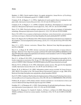 365
Stump
﻿
Bandura, A. (2001). Social cognitive theory: An agentic perspective. Annual Review of Psychology,
52(1), 1–26. doi:10.1146/annurev.psych.52.1.1 PMID:11148297
Compeau, D. R.,  Higgins, C. A. (1995a). Application of social cognitive theory to training for com-
puter skills. Information Systems Research, 6(2), 118–143. doi:10.1287/isre.6.2.118
Compeau, D. R.,  Higgins, C. A. (1995b). Computer self-efficacy: Development of a measure and
initial test. Management Information Systems Quarterly, 19(2), 189–211. doi:10.2307/249688
Davis, F. D. (1989). Perceived usefulness, perceived ease of use, and user acceptance of information
technology. Management Information Systems Quarterly, 13(3), 319–340. doi:10.2307/249008
Davis, F. D. (1993). User acceptance of information technology: system characteristics, user perceptions
and behavioral impacts. Retrieved from http://deepblue.lib.umich.edu/handle/2027.42/30954
Davis,F.D.,Bagozzi,R.P.,Warshaw,P.R.(1992).Extrinsicandintrinsicmotivationtousecomputersin
theworkplace1.JournalofAppliedSocialPsychology,22(14),1111–1132.doi:10.1111/j.1559-1816.1992.
tb00945.x
Deci, E. L. (1975). Intrinsic motivation. Plenum Press. Retrieved from http://doi.apa.org/psycin-
fo/1976-11500-000
Deci, E. L.,  Ryan, R. M. (1985). Intrinsic motivation and self-determination in human behavior.
Springer. Retrieved from http://www.google.com/books?hl=enlr=id=p96Wmn-ER4QCoi=fnd
pg=PA1dq=the+empirical+exploration+of+intrinsic+motivationots=3cJVs7s772sig=HBNF
SYXQlxmKwVNb9YLaTSudl7Y
Deci, E. L.,  Ryan, R. M. (1991). A motivational approach to self: Integration in personality. In Ne-
braska symposium on motivation (Vol. 38, pp. 237–288). Retrieved from http://exordio.qfb.umich.mx/
archivos%20PDF%20de%20trabajo%20UMSNH/Aphilosofia/2007/autoestima/motivacion.pdf
DeLone, W. H.,  McLean, E. R. (1992). Information systems success: The quest for the dependent
variable. Information Systems Research, 3(1), 60–95. doi:10.1287/isre.3.1.60
Delone, W. H.,  McLean, E. R. (2002). Information systems success revisited. In System Sciences,
2002. HICSS. Proceedings of the 35th Annual Hawaii International Conference on (pp. 2966–2976).
Retrieved from http://ieeexplore.ieee.org/xpls/abs_all.jsp?arnumber=994345
Ely, D. P. (1990). Conditions That Facilitate the Implementation of Educational Technology Innovations.
JournalofResearchonComputinginEducation,23(2),298–305.doi:10.1080/08886504.1990.10781963
Fishbein, M.,  Ajzen, I. (1975). Belief, attitude, intention and behavior: An introduction to theory and
research. Retrieved from http://trid.trb.org/view.aspx?id=1150648
Goodhue, D. L.,  Thompson, R. L. (1995). Task-technology fit and individual performance. Manage-
ment Information Systems Quarterly, 19(2), 213–236. doi:10.2307/249689
Graham, R. C., Burgoyne, N., Cantrell, P., Smith, L., St Clair, L.,  Harris, R. (2009). Measuring the
TPACK confidence of inservice science teachers. TechTrends, 53(5), 70–79. doi:10.1007/s11528-009-
0328-0
 