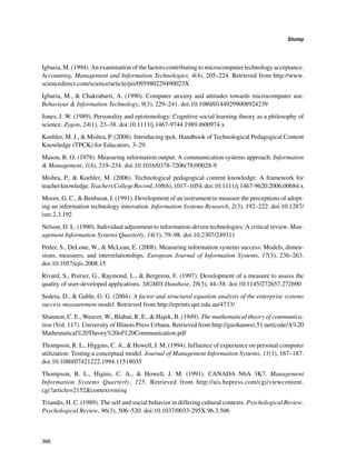 366
Stump
﻿
Igbaria, M. (1994). An examination of the factors contributing to microcomputer technology acceptance.
Accounting, Management and Information Technologies, 4(4), 205–224. Retrieved from http://www.
sciencedirect.com/science/article/pii/095980229490023X
Igbaria, M.,  Chakrabarti, A. (1990). Computer anxiety and attitudes towards microcomputer use.
Behaviour  Information Technology, 9(3), 229–241. doi:10.1080/01449299008924239
Jones, J. W. (1989). Personality and epistemology: Cognitive social learning theory as a philosophy of
science. Zygon, 24(1), 23–38. doi:10.1111/j.1467-9744.1989.tb00974.x
Koehler, M. J.,  Mishra, P. (2008). Introducing tpck. Handbook of Technological Pedagogical Content
Knowledge (TPCK) for Educators, 3–29.
Mason, R. O. (1978). Measuring information output: A communication systems approach. Information
 Management, 1(4), 219–234. doi:10.1016/0378-7206(78)90028-9
Mishra, P.,  Koehler, M. (2006). Technological pedagogical content knowledge: A framework for
teacherknowledge.TeachersCollegeRecord,108(6),1017–1054.doi:10.1111/j.1467-9620.2006.00684.x
Moore, G. C.,  Benbasat, I. (1991). Development of an instrument to measure the perceptions of adopt-
ing an information technology innovation. Information Systems Research, 2(3), 192–222. doi:10.1287/
isre.2.3.192
Nelson, D. L. (1990). Individual adjustment to information-driven technologies: A critical review. Man-
agement Information Systems Quarterly, 14(1), 79–98. doi:10.2307/249311
Petter, S., DeLone, W.,  McLean, E. (2008). Measuring information systems success: Models, dimen-
sions, measures, and interrelationships. European Journal of Information Systems, 17(3), 236–263.
doi:10.1057/ejis.2008.15
Rivard, S., Poirier, G., Raymond, L.,  Bergeron, F. (1997). Development of a measure to assess the
quality of user-developed applications. SIGMIS Database, 28(3), 44–58. doi:10.1145/272657.272690
Sedera, D.,  Gable, G. G. (2004). A factor and structural equation analysis of the enterprise systems
success measurement model. Retrieved from http://eprints.qut.edu.au/4733/
Shannon, C. E., Weaver, W., Blahut, R. E.,  Hajek, B. (1949). The mathematical theory of communica-
tion (Vol. 117). University of Illinois Press Urbana. Retrieved from http://guohanwei.51.net/code/A%20
Mathematical%20Theory%20of%20Communication.pdf
Thompson, R. L., Higgins, C. A.,  Howell, J. M. (1994). Influence of experience on personal computer
utilization: Testing a conceptual model. Journal of Management Information Systems, 11(1), 167–187.
doi:10.1080/07421222.1994.11518035
Thompson, R. L., Higins, C. A.,  Howell, J. M. (1991). CANADA N6A 3K7. Management
Information Systems Quarterly, 125. Retrieved from http://ais.bepress.com/cgi/viewcontent.
cgi?article=2152context=misq
Triandis, H. C. (1989). The self and social behavior in differing cultural contexts. Psychological Review.
Psychological Review, 96(3), 506–520. doi:10.1037/0033-295X.96.3.506
 