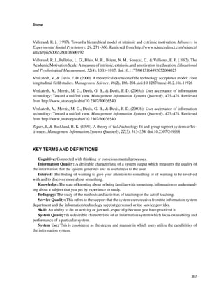 367
Stump
﻿
Vallerand, R. J. (1997). Toward a hierarchical model of intrinsic and extrinsic motivation. Advances in
Experimental Social Psychology, 29, 271–360. Retrieved from http://www.sciencedirect.com/science/
article/pii/S0065260108600192
Vallerand, R. J., Pelletier, L. G., Blais, M. R., Briere, N. M., Senecal, C.,  Vallieres, E. F. (1992). The
Academic Motivation Scale: A measure of intrinsic, extrinsic, and amotivation in education. Educational
and Psychological Measurement, 52(4), 1003–1017. doi:10.1177/0013164492052004025
Venkatesh, V.,  Davis, F. D. (2000). A theoretical extension of the technology acceptance model: Four
longitudinal field studies. Management Science, 46(2), 186–204. doi:10.1287/mnsc.46.2.186.11926
Venkatesh, V., Morris, M. G., Davis, G. B.,  Davis, F. D. (2003a). User acceptance of information
technology: Toward a unified view. Management Information Systems Quarterly, 425–478. Retrieved
from http://www.jstor.org/stable/10.2307/30036540
Venkatesh, V., Morris, M. G., Davis, G. B.,  Davis, F. D. (2003b). User acceptance of information
technology: Toward a unified view. Management Information Systems Quarterly, 425–478. Retrieved
from http://www.jstor.org/stable/10.2307/30036540
Zigurs, I.,  Buckland, B. K. (1998). A theory of task/technology fit and group support systems effec-
tiveness. Management Information Systems Quarterly, 22(3), 313–334. doi:10.2307/249668
KEY TERMS AND DEFINITIONS
Cognitive: Connected with thinking or conscious mental processes.
Information Quality: A desirable characteristic of a system output which measures the quality of
the information that the system generates and its usefulness to the user.
Interest: The feeling of wanting to give your attention to something or of wanting to be involved
with and to discover more about something.
Knowledge:Thestateofknowingaboutorbeingfamiliarwithsomething,informationorunderstand-
ing about a subject that you get by experience or study.
Pedagogy: The study of the methods and activities of teaching or the act of teaching.
Service Quality: This refers to the support that the system users receive from the information system
department and the information technology support personnel or the service provider.
Skill: An ability to do an activity or job well, especially because you have practiced it.
System Quality: Is a desirable characteristic of an information system which focus on usability and
performance of a particular system.
System Use: This is considered as the degree and manner in which users utilize the capabilities of
the information system.
 