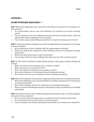 Stump
368
APPENDIX 1
STUMP INTERVIEW QUESTIONS: 1
RQ1: What are the challenging issues which obstruct the effective incorporation of m-learning in ter-
tiary education?
1. 	 As a teacher/student, what are some of the difficulties you encounter as you use the m-learning
system?
2. 	 Can you enumerate some of the challenges associated with the use of mobile phones, tablet and
other portable mobile computing devices for learning?
3. 	 Can you share your personal challenging experience of using the m-learning system with me?
RQ2: In which ways do these challenging issues affect the implementation and integration of m-learning
in tertiary education?
1. 	 In your opinion how do these challenges affect the implementation m-learning?
2. 	 What do you think are the consequences of these challenges on the use of m-learning for teaching
and learning?
3. 	 What do you think must be done to resolve the problem?
4. 	 Can you share with me how these challenges have affect your use of the m-learning system?
RQ3: To what extent is the blend of mobile learning and face-to-face going to enhance teaching and
learning?
1. 	 What is the relevance of m-learning to you as a teacher or student?
2. 	 What is the necessity of m-learning in CUC?
3. 	 What is the impact of m-learning on your academic activities?
4. 	 How has the introduction of m-learning influenced teaching and learning?
5. 	 How will you assess the use of m-learning as a tool for teaching and learning?
RQ4: What are the challenges of using mobile computing in tertiary education for teaching and learning?
1. 	 Whatarethechallengingissuesassociatedwiththeuseofmobilecomputingdevicesforthepurpose
of teaching and learning?
2. 	 How do these challenges affect the use mobile devices for teaching and learning?
3. 	 What is your personal challenging experience with regards to using your mobile device for teaching
and learning?
RQ5: How mobile learning systems should be designed and developed in other to meet the pedagogic
framework of tertiary education?
1. 	 How do you assess the m-learning system as an educational tool for teaching and learning?
2. 	 In your opinion what do you expect from an m-learning system?
3. 	 Can you enumerate some features and functions that you think an m-learning system should have?
 
