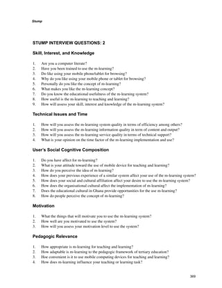 Stump
369
STUMP INTERVIEW QUESTIONS: 2
Skill, Interest, and Knowledge
1. 	 Are you a computer literate?
2. 	 Have you been trained to use the m-learning?
3. 	 Do like using your mobile phone/tablet for browsing?
4. 	 Why do you like using your mobile phone or tablet for browsing?
5. 	 Personally do you like the concept of m-learning?
6. 	 What makes you like the m-learning concept?
7. 	 Do you know the educational usefulness of the m-learning system?
8. 	 How useful is the m-learning to teaching and learning?
9. 	 How will assess your skill, interest and knowledge of the m-learning system?
Technical Issues and Time
1. 	 How will you assess the m-learning system quality in terms of efficiency among others?
2. 	 How will you assess the m-learning information quality in term of content and output?
3. 	 How will you assess the m-learning service quality in terms of technical support?
4. 	 What is your opinion on the time factor of the m-learning implementation and use?
User’s Social Cognitive Composition
1. 	 Do you have affect for m-learning?
2. 	 What is your attitude toward the use of mobile device for teaching and learning?
3. 	 How do you perceive the idea of m-learning?
4. 	 How does your previous experience of a similar system affect your use of the m-learning system?
5. 	 How does your social and cultural affiliation affect your desire to use the m-learning system?
6. 	 How does the organisational cultural affect the implementation of m-learning?
7. 	 Does the educational cultural in Ghana provide opportunities for the use m-learning?
8. 	 How do people perceive the concept of m-learning?
Motivation
1. 	 What the things that will motivate you to use the m-learning system?
2. 	 How well are you motivated to use the system?
3. 	 How will you assess your motivation level to use the system?
Pedagogic Relevance
1. 	 How appropriate is m-learning for teaching and learning?
2. 	 How adaptable is m-learning to the pedagogic framework of tertiary education?
3. 	 Hoe convenient is it to use mobile computing devices for teaching and learning?
4. 	 How does m-learning influence your teaching or learning task?
 