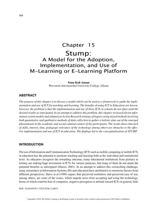 344
Copyright © 2016, IGI Global. Copying or distributing in print or electronic forms without written permission of IGI Global is prohibited.
Chapter 15
DOI: 10.4018/978-1-5225-0256-2.ch015
ABSTRACT
The purpose of this chapter is to discuss a model which can be used as a framework to guide the imple-
mentation and use of ICT for teaching and learning. The benefits of using ICT in Education are known,
however, the problem is that the implementation and use of these ICTs in schools do not often yield the
desired results as anticipated. In an attempt to address this problem, this chapter reviewed eleven infor-
mation system models and adopted an Action Research strategy of inquiry using mixed methods involving
both quantitative and qualitative methods of data collection to gather a holistic data out of the emerged
phenomenon in the academic and social-cultural context of the participants. The result shows that lack
of skills, interest, time, pedagogic relevance of the technology among others are obstacles to the effec-
tive implementation and use of ICT in education. The findings led to the conceptualization of STUMP.
INTRODUCTION
The use of Information and Communication Technology (ICT) such as mobile computing or mobile ICTs
in education has the potential to promote teaching and learning both at the individual and institutional
level. As educators recognize the rewarding outcome, many educational institutions from primary to
tertiary are making huge investment in ICTs for various purposes, but many of them do not attain the
potential benefits as anticipated (Dawes, 2001). In an attempt to address this overarching challenge,
many researchers in Information Systems (IS) and education have attributed it to numerous factors from
different perspectives. Davis et al (1989) argues that perceived usefulness and perceived ease of use,
among others, are some of the issues, which impede users from accepting and using the technology.
Some of which could be fear of computers, negative perception or attitude toward ICTs in general, little
Stump:
A Model for the Adoption,
Implementation, and Use of
M-Learning or E-Learning Platform
Nana Kofi Annan
Wisconsin International University College, Ghana
 