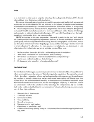 345
Stump
﻿
or no motivation to entice users to adopt the technology (David, Bagozzi  Warshaw, 1989). Several
others add their bit to the discourse with other factors.
The purpose of this study was to investigate how mobile computing could be effectively leveraged and
incorporated into tertiary education. This was motivated by the challenge facing educational institutions
on implementation of technology. Educational institutions are aware of the benefits of incorporating
ICT into teaching and learning methods, however, the problem is how to make it happen. This problem
has been attributed to many factors as observed from relevant literature within the area of technology
implementation in relation to educational technologies, ICTs and MIS. Depending on how the imple-
mentation is conceived, the factors may vary or overlaps.
STUMP as proposed in this study is to provide a framework for analyzing the users’ skill, interest
and knowledge of the technology being implemented; their take on the time and technical issues such as
system quality, service quality and information quality; the user’s demographics, social cultural, attitude
and ethos; their motivational level and the pedagogic relevance of the technology within the framework
of tertiary education. To achieve this, five main questions were asked as the key determinants of what
is happening, why it is happening and how to tackle the problem. These were:
1. 	 Do the users have the needed skill, affect and knowledge to use the technology?
2. 	 What is their view on time and technical issues of the technology?
3. 	 How do their social cognitive compositions affect them in using technology?
4. 	 Are the users well motivated to use the technology?
5. 	 Do they perceive the technology to be pedagogically useful?
BACKGROUND
Theintroductionoftechnologyineducationorganizationinvolvesseveralstakeholderswhosecollaborative
efforts are needed to ensure the success of the technology in the organization. These could be external
– Policy  regulatory authorities, software and hardware suppliers, infrastructure providers and parents
and guardians, or internal – management, teachers, students and none teaching staff. Diverse input from
all these actors play an important role in making an implementation of technology successful within
the framework of education organizations, but the internal players comprising of the teacher, student
and administrative staff are the actual users of the technology if it is implemented. Ely and Donald’s
study on the conditions that facilitate the implementation of educational technology innovations came
out with these eight conditions:
1. 	 Dissatisfaction of the status quo,
2. 	 Knowledge and skills,
3. 	 Resource availability,
4. 	 Time availability,
5. 	 Rewards or incentives,
6. 	 Encouragement for participation,
7. 	 Commitment by stakeholders, and
8. 	 Evidence of leadership as being what pose challenges to educational technology implementation
(Ely, 1990).
 