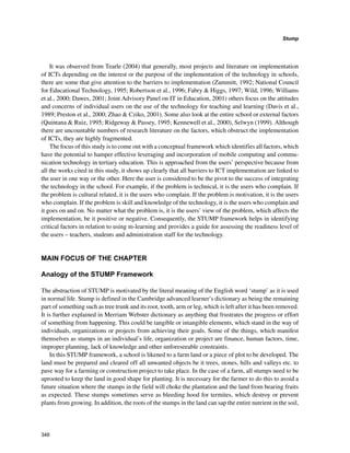 346
Stump
﻿
It was observed from Tearle (2004) that generally, most projects and literature on implementation
of ICTs depending on the interest or the purpose of the implementation of the technology in schools,
there are some that give attention to the barriers to implementation (Zammitt, 1992; National Council
for Educational Technology, 1995; Robertson et al., 1996; Fabry  Higgs, 1997; Wild, 1996; Williams
et al., 2000; Dawes, 2001; Joint Advisory Panel on IT in Education, 2001) others focus on the attitudes
and concerns of individual users on the use of the technology for teaching and learning (Davis et al.,
1989; Preston et al., 2000; Zhao  Cziko, 2001). Some also look at the entire school or external factors
(Quintana  Ruiz, 1995; Ridgeway  Passey, 1995; Kennewell et al., 2000), Selwyn (1999). Although
there are uncountable numbers of research literature on the factors, which obstruct the implementation
of ICTs, they are highly fragmented.
The focus of this study is to come out with a conceptual framework which identifies all factors, which
have the potential to hamper effective leveraging and incorporation of mobile computing and commu-
nication technology in tertiary education. This is approached from the users’ perspective because from
all the works cited in this study, it shows up clearly that all barriers to ICT implementation are linked to
the user in one way or the other. Here the user is considered to be the pivot to the success of integrating
the technology in the school. For example, if the problem is technical, it is the users who complain. If
the problem is cultural related, it is the users who complain. If the problem is motivation, it is the users
who complain. If the problem is skill and knowledge of the technology, it is the users who complain and
it goes on and on. No matter what the problem is, it is the users’ view of the problem, which affects the
implementation, be it positive or negative. Consequently, the STUMP framework helps in identifying
critical factors in relation to using m-learning and provides a guide for assessing the readiness level of
the users – teachers, students and administration staff for the technology.
MAIN FOCUS OF THE CHAPTER
Analogy of the STUMP Framework
The abstraction of STUMP is motivated by the literal meaning of the English word ‘stump’ as it is used
in normal life. Stump is defined in the Cambridge advanced learner’s dictionary as being the remaining
part of something such as tree trunk and its root, tooth, arm or leg, which is left after it has been removed.
It is further explained in Merriam Webster dictionary as anything that frustrates the progress or effort
of something from happening. This could be tangible or intangible elements, which stand in the way of
individuals, organizations or projects from achieving their goals. Some of the things, which manifest
themselves as stumps in an individual’s life, organization or project are finance, human factors, time,
improper planning, lack of knowledge and other unforeseeable constraints.
In this STUMP framework, a school is likened to a farm land or a piece of plot to be developed. The
land must be prepared and cleared off all unwanted objects be it trees, stones, hills and valleys etc. to
pave way for a farming or construction project to take place. In the case of a farm, all stumps need to be
uprooted to keep the land in good shape for planting. It is necessary for the farmer to do this to avoid a
future situation where the stumps in the field will choke the plantation and the land from bearing fruits
as expected. These stumps sometimes serve as bleeding hood for termites, which destroy or prevent
plants from growing. In addition, the roots of the stumps in the land can sap the entire nutrient in the soil,
 