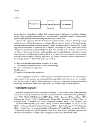 347
Stump
﻿
leaving the crops with nothing to feed on. Such a situation deprives the farmer from realizing a bumper
harvest. There have been other circumstances where the roots of stumps left on a civil construction site
grew strong to generate cracks in buildings and roads after construction.
Based on this exposition, the STUMP framework postulates that for a school to effectively leverage
and incorporate mobile technology into its educational framework, it is the duty of the school manage-
ment or implementers of the technology to identify all the stumps in relation to the use of the technol-
ogy in the school and see to it that they are all removed. The stumps in a school are the issues, which
strangle the implementation of ICTs and prevent them from excelling. In this study, the users’ concerns
on the use of their mobile devices for teaching and learning were identified as the stump factors critical
to the success of the m-learning technology. These factors were user centric in nature, which connects
to every aspect of using the technology for teaching and learning. The factors, which were identified for
the conceptualization of the STUMP model, are as follows:
S: Skill, interest and knowledge of the technology to be used.
T: Time demands and technical issues in using the technology.
U: User’s social cognitive composition.
M: Motivation.
P: Pedagogic relevance of the technology.
These were grouped under the STUMP acronym based on their characteristics and connotations to
make it easier for the educators and educational technology implementers to use it as a tool for making
sure that the ground (ie: school) is free from stumps to pave way for successful implementation of the
technology. The users are between the implementers and the technology as shown in Figure 1.
Theoretical Background
The theoretical underpinning for the conceptualization of the STUMP model is mainly drawn from IS and
educational technology implementation models and theories from the works of the following: Thompson
et al (1991) – Model of PC Utilization (MPCU), Rogers (1995) – Innovation Diffusion Theory (IDT),
Compeau and Higgins (1995b) – Social Cognitive Theory (SCT), Sheppard et al (1988) – Theory of
Reasoned Action (TRA), Davis et al (1989) – Technology Acceptance Model (TAM), Vallerand (1997)
– Motivational Model (MM), Ajzen (1991) – Theory of Planned Behavior (TPB), DeLone and McLean
(1992) – IS Success Model, Goodhue and Thompson (1995) – Task Technology Fit (TTF), Venkatesh
(2003) – Unified Theory of Acceptance and Use of Technology (UTAUT), Mishra and Koehler (2006) –
Technological Pedagogical Content Knowledge (TPACK). All these theories and models have constructs
of similar characteristics, which have been amalgamated to formulate the STUMP model.
Figure 1. ­
 
