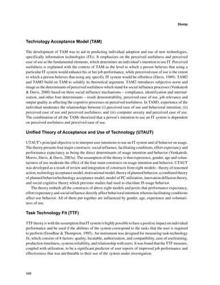 348
Stump
﻿
Technology Acceptance Model (TAM)
The development of TAM was to aid in predicting individual adoption and use of new technologies,
specifically information technologies (ITs). It emphasizes on the perceived usefulness and perceived
ease of use as the fundamental elements, which determines an individual’s intention to use IT. Perceived
usefulness is explained with the context of TAM as the level to which a person believes that using a
particular IT system would enhance his or her job performance, while perceived ease of use is the extent
to which a person believes that using any specific IT system would be effortless (Davis, 1989). TAM2
and TAM3 build on TAM to solidify its theoretical argument. TAM2 introduces subjective norm and
image as the determinants of perceived usefulness which stand for social influence processes (Venkatesh
 Davis, 2000) based on three social influence mechanisms – compliance, identification and internal-
ization, and other four determinants – result demonstrability, perceived ease of use, job relevance and
output quality as affecting the cognitive processes on perceived usefulness. In TAM3, experience of the
individual moderates the relationships between (i) perceived ease of use and behavioral intention; (ii)
perceived ease of use and perceived usefulness; and (iii) computer anxiety and perceived ease of use.
The combination of all the TAMs theorized that a person’s intention to use an IT system is dependent
on perceived usefulness and perceived ease of use.
Unified Theory of Acceptance and Use of Technology (UTAUT)
UTAUT’s principal objective is to interpret user intentions to use an IT system and of behavior on usage.
The theory presents four major constructs: social influence, facilitating conditions, effort expectancy and
performance expectancy as being the direct determinants of usage intention and behavior (Venkatesh,
Morris, Davis,  Davis, 2003a). The assumption of the theory is that experience, gender, age and volun-
tariness of use moderate the effect of the four main constructs on usage intention and behavior. UTAUT
was developed as a result of review and integration of constructs from eight models - theory of reasoned
action,technologyacceptancemodel,motivationalmodel,theoryofplannedbehavior,acombinedtheory
of planned behavior/technology acceptance model, model of PC utilization, innovation diffusion theory,
and social cognitive theory which previous studies had used to elucidate IS usage behavior.
The theory embeds all the constructs of above eight models and posits that performance expectancy,
effort expectancy and social influence directly affect behavioral intention whereas facilitating conditions
affect use behavior. All of them put together are influenced by gender, age, experience and voluntari-
ness of use.
Task Technology Fit (TTF)
TTFtheoryiswiththeassumptionthatITsystemishighlypossibletohaveapositiveimpactonindividual
performance and be used if the abilities of the system correspond to the tasks that the user is required
to perform (Goodhue  Thompson, 1995). An instrument was designed for measuring task-technology
fit, which consists of 8 factors: quality, locatable, authorization, and compatibility, ease of use/training,
production timeliness, systems reliability, and relationship with users. It was found that the TTF measure,
coupled with utilization, to be a significant predictor of user reports of improved job performance and
effectiveness that was attributable to their use of the system under investigation.
 