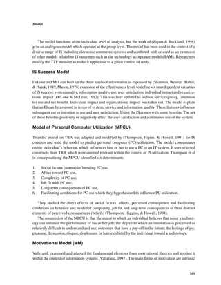 349
Stump
﻿
The model functions at the individual level of analysis, but the work of (Zigurs  Buckland, 1998)
give an analogous model which operates at the group level. The model has been used in the context of a
diverse range of IS including electronic commerce systems and combined with or used as an extension
of other models related to IS outcomes such as the technology acceptance model (TAM). Researchers
modify the TTF measure to make it applicable to a given context of study.
IS Success Model
DeLone and McLean built on the three levels of information as espoused by (Shannon, Weaver, Blahut,
 Hajek, 1949; Mason, 1978) extension of the effectiveness level, to define six interdependent variables
of IS success: system quality, information quality, use, user satisfaction, individual impact and organiza-
tional impact (DeLone  McLean, 1992). This was later updated to include service quality, (intention
to) use and net benefit. Individual impact and organizational impact was taken out. The model explain
that an IS can be assessed in terms of system, service and information quality. These features influence
subsequent use or intention to use and user satisfaction. Using the IS comes with some benefits. The net
of these benefits positively or negatively affect the user satisfaction and continuous use of the system.
Model of Personal Computer Utilization (MPCU)
Triandis’ model on TRA was adapted and modified by (Thompson, Higins,  Howell, 1991) for IS
contexts and used the model to predict personal computer (PC) utilization. The model concentrates
on the individual’s behavior, which influences him or her to use a PC or an IT system. It uses selected
constructs from TRA which were deemed relevant within the context of IS utilization. Thompson et al
in conceptualizing the MPCU identified six determinants:
1. 	 Social factors (norms) influencing PC use,
2. 	 Affect toward PC use,
3. 	 Complexity of PC use,
4. 	 Job fit with PC use,
5. 	 Long-term consequences of PC use,
6. 	 Facilitating conditions for PC use which they hypothesized to influence PC utilization.
They studied the direct effects of social factors, affects, perceived consequence and facilitating
conditions on behavior and modelled complexity, job fit, and long-term consequences as three distinct
elements of perceived consequences (beliefs) (Thompson, Higgins,  Howell, 1994).
The assumption of the MPCU is that the extent to which an individual believes that using a technol-
ogy can enhance the performance of his or her job; the degree to which an innovation is perceived as
relatively difficult to understand and use; outcomes that have a pay-off in the future; the feelings of joy,
pleasure, depression, disgust, displeasure or hate exhibited by the individual toward a technology.
Motivational Model (MM)
Vallerand, examined and adapted the fundamental elements from motivational theories and applied it
within the context of information systems (Vallerand, 1997). The main forms of motivation are intrinsic
 