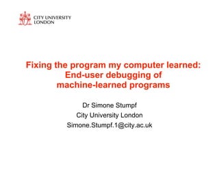 Fixing the program my computer learned:
         End-user debugging of
        machine-learned programs

              Dr Simone Stumpf
            City University London
         Simone.Stumpf.1@city.ac.uk
 