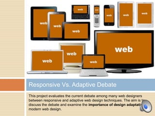 Responsive Vs. Adaptive Debate
This project evaluates the current debate among many web designers
between responsive and adaptive web design techniques. The aim is to
discuss the debate and examine the importance of design adaptation in
modern web design.
 