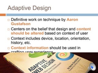 Adaptive Design
   Definitive work on technique by Aaron
    Gustafson
   Centers on the belief that design and content
    should be altered based on context of user
   Context includes
    device, location, orientation, history, etc.
   Context information should be used in
    crafting user experience
 