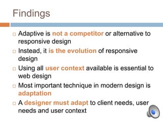 Findings
   Adaptive is not a competitor or alternative to
    responsive design
   Instead, it is the evolution of responsive
    design
   Using all user context available is essential to
    web design
   Most important technique in modern design is
    adaptation
   A designer must adapt to client needs, user
    needs and user context
 