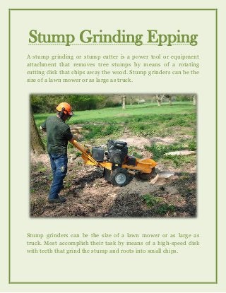 Stump Grinding Epping
A stump grinding or stump cutter is a power tool or equipment
attachment that removes tree stumps by means of a rotating
cutting disk that chips away the wood. Stump grinders can be the
size of a lawn mower or as large as truck.
Stump grinders can be the size of a lawn mower or as large as
truck. Most accomplish their task by means of a high-speed disk
with teeth that grind the stump and roots into small chips.
 