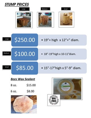 STUMP PRICES
                 Large            Medium           Small




 Large
            $250.00               • 19”+ high x 12”+” diam.


Medium
            $100.00               • 18”-19”high x 10-11”diam.



 Small
             $85.00               • 15”-17”high x 5”-9” diam.


         Bees Wax Sealant
         8 oz.           $15.00
         6 oz.           $8.00
 