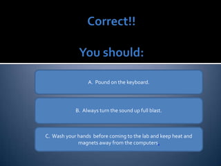 A.  Pound on the keyboard. B.  Always turn the sound up full blast. C.  Wash your hands  before coming to the lab and keep heat and  magnets  away from the computers . 