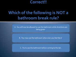 A.  You will not be allowed to use the bathroom while directions are being given . B.  You may use the bathroom when ever you feel like it . C.  Try to use the bathroom before coming to the lab . 