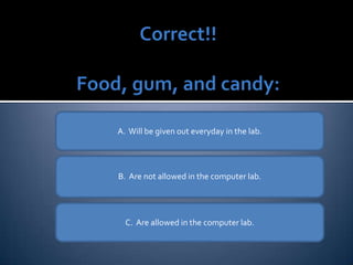 A.  Will be given out everyday in the lab. B.  Are not allowed in the computer lab. C.  Are allowed in the computer lab. 