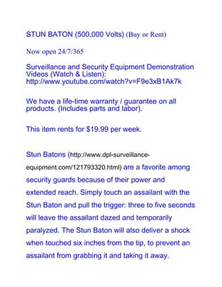 STUN BATON (500,000 Volts) (Buy or Rent)

Now open 24/7/365

Surveillance and Security Equipment Demonstration
Videos (Watch & Listen):
http://www.youtube.com/watch?v=F9e3xB1Ak7k

We have a life-time warranty / guarantee on all
products. (Includes parts and labor).

This item rents for $19.99 per week.


Stun Batons (http://www.dpl-surveillance-
equipment.com/121793320.html) are a favorite among
security guards because of their power and
extended reach. Simply touch an assailant with the
Stun Baton and pull the trigger: three to five seconds
will leave the assailant dazed and temporarily
paralyzed. The Stun Baton will also deliver a shock
when touched six inches from the tip, to prevent an
assailant from grabbing it and taking it away.
 