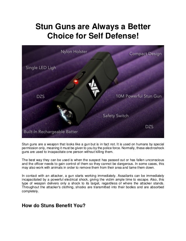 Stun Guns are Always a Better
Choice for Self Defense!
Stun guns are a weapon that looks like a gun but is in fact not. It is used on humans by special
permission only, meaning it must be given to you by the police force. Normally, these electroshock
guns are used to incapacitate one person without killing them.
The best way they can be used is when the suspect has passed out or has fallen unconscious
and the officer needs to gain control of them so they cannot be dangerous. In some cases, this
may also work with animals in order to remove them from their area and tame them down.
In contact with an attacker, a gun starts working immediately. Assailants can be immediately
incapacitated by a powerful electrical shock, giving the victim ample time to escape. Also, this
type of weapon delivers only a shock to its target, regardless of where the attacker stands.
Throughout the attacker's clothing, shocks are transmitted into their bodies and are absorbed
completely.
How do Stuns Benefit You?
 