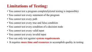 Limitations of Testing:
• You cannot test a program completely(total testing is impossible)
• You cannot test every statement of the program
• You cannot test every path
• You cannot test every true and false condition
• You cannot test every condition of a decision node
• You cannot test every valid input
• You cannot test every invalid input
• You can only test against system requirements
• It requires more time and resources to accomplish quality in testing
 