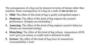 The consequences of a bug can be measure in terms of human rather than
machine. Some consequences of a bug on a scale of one to ten are
1. Mild: The effect of this kind of bug is gently (misspelled output )
2. Moderate: The effect of this kind of bug impacts the system's
performance. (Outputs are misleading )
3. Annoying: The effect of this kind of bug impacts system's behavior
(Names are truncated/cutting)
4. Disturbing: The effect of this kind of bug refuses transactions (ATM
won’t give you money or credit card is declared invalid)
5. Serious: The effect of this kind of bug loses its transactions
(Accountability is lost)
 