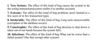 6. Very Serious: The effect of this kind of bug causes the system to do
the wrong transactions(system credits it to another account)
7. Extreme: The effect of this kind of bug problems aren't limited to a
few users or to few transaction types
8. Intolerable: The effect of this kind of bug Long term unrecoverable
(corruption of the database occurs)
9. Catastrophic: The effect of this kind of bug decision to shut down is
taken out of our hands because the system fails.
10. Infectious: The effect of this kind of bug What can be worse than a
failed system? One that corrupt other systems
 