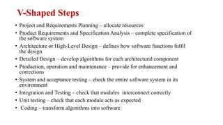 V-Shaped Steps
• Project and Requirements Planning – allocate resources
• Product Requirements and Specification Analysis – complete specification of
the software system
• Architecture or High-Level Design – defines how software functions fulfil
the design
• Detailed Design – develop algorithms for each architectural component
• Production, operation and maintenance – provide for enhancement and
corrections
• System and acceptance testing – check the entire software system in its
environment
• Integration and Testing – check that modules interconnect correctly
• Unit testing – check that each module acts as expected
• Coding – transform algorithms into software
 
