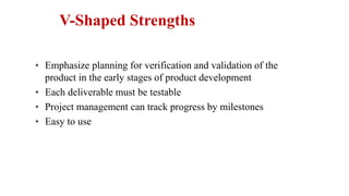 • Emphasize planning for verification and validation of the
product in the early stages of product development
• Each deliverable must be testable
• Project management can track progress by milestones
• Easy to use
V-Shaped Strengths
 