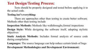 Test Design/Testing Process:
Tests should be properly designed and tested before applying it to
the actual code.
Testing isn’t everything:
There are approaches other than testing to create better software.
Methods other than testing include
Inspection Methods: Methods like walkthroughs,formal inspections
Design Style: While designing the software itself, adopting stylistic
objectives
Static Analysis Methods: Includes formal analysis of source code
during compilation
Languages: The source language can help reduce certain kinds of bugs
Development Methodologies and Development Environment:
 