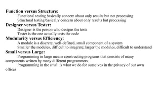 Function versus Structure:
Functional testing basically concern about only results but not processing
Structural testing basically concern about only results but processing
Designer versus Tester:
Designer is the person who designs the tests
Tester is the one actually tests the code
Modularity versus Efficiency:
A module is a discrete, well-defined, small component of a system
Smaller the modules, difficult to integrate; larger the modules, difficult to understand
Small versus Large:
Programming in large means constructing programs that consists of many
components written by many different programmers
Programming in the small is what we do for ourselves in the privacy of our own
offices
 