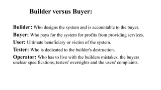 Builder versus Buyer:
Builder: Who designs the system and is accountable to the buyer.
Buyer: Who pays for the system for profits from providing services.
User: Ultimate beneficiary or victim of the system.
Tester: Who is dedicated to the builder's destruction.
Operator: Who has to live with the builders mistakes, the buyers
unclear specifications, testers' oversights and the users' complaints.
 