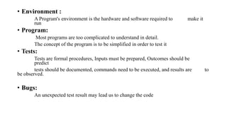 • Environment :
A Program's environment is the hardware and software required to make it
run
• Program:
Most programs are too complicated to understand in detail.
The concept of the program is to be simplified in order to test it
• Tests:
Tests are formal procedures, Inputs must be prepared, Outcomes should be
predict
tests should be documented, commands need to be executed, and results are to
be observed.
• Bugs:
An unexpected test result may lead us to change the code
 