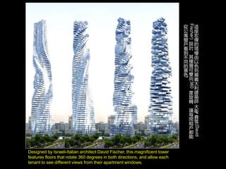 Designed by Israeli-Italian architect David Fischer, this magnificent tower
features floors that rotate 360 degrees in both directions, and allow each
tenant to see different views from their apartment windows.
@








ɫ


x



B


l
?
M
ѩ
(David
Fischer)
O
Ӌ





p

360


D

׌
ÿ
g






Ԣ





ͬ


ɫ

 