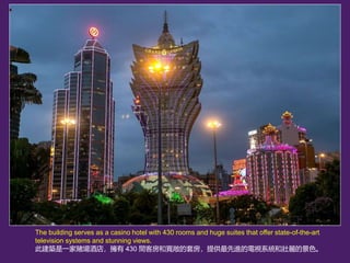 The building serves as a casino hotel with 430 rooms and huge suites that offer state-of-the-art
television systems and stunning views.
˽BһـƵ꣬ 430 gͷ͌׷ṩMҕϵy͉ľɫ
 