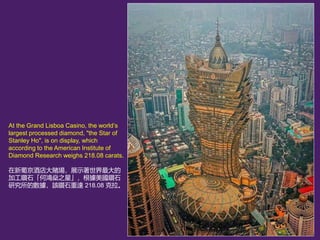 At the Grand Lisboa Casino, the worlds
largest processed diamond, "the Star of
Stanley Ho", is on display, which
according to the American Institute of
Diamond Research weighs 218.08 carats.
ϾƵـչʾ
ӹʯ֮ǡʯ
оĔԓʯ_ 218.08 
 