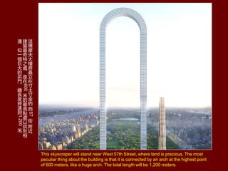 This skyscraper will stand near West 57th Street, where land is precious. The most
peculiar thing about the building is that it is connected by an arch at the highest point
of 600 meters, like a huge arch. The total length will be 1,200 meters.
@

Ħ













57





B



֮
̎



600




c
̎




B


һ





T


L


_

1,200


 