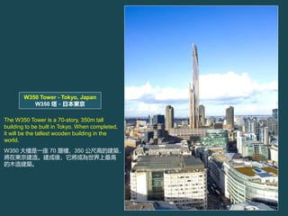 W350 Tower - Tokyo, Japan
W350 ձ|
The W350 Tower is a 70-story, 350m tall
building to be built in Tokyo. When completed,
it will be the tallest wooden building in the
world.
W350 һ 70 Әǡ350 ߸ߵĽB
ږ|졣ᣬɞ
ľ콨B
 
