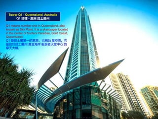 Tower Q1 - Queensland, Australia
Q1  -  ʿm
Q1 means number one in Queensland, also
known as Sky Point. It is a skyscraper located
in the center of Surfers Paradise, Gold Coast,
Queensland.
Q1 ʿmһ˼ҲQ ǿ
λʿm S𺣰 n 
Ħǡ
 