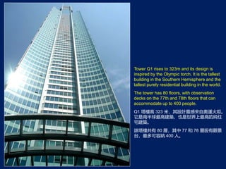 Tower Q1 rises to 323m and its design is
inspired by the Olympic torch. It is the tallest
building in the Southern Hemisphere and the
tallest purely residential building in the world.
The tower has 80 floors, with observation
decks on the 77th and 78th floors that can
accommodate up to 400 people.
Q1 Ǹ 323 ףOӋ`ЁԊW\档
ϰ߽BҲߵļס
լB
ԓǹ 80 ӣ 77  78 O^
̨ݼ{ 400 ˡ
 