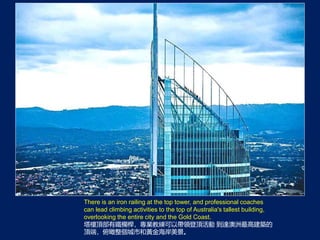 There is an iron railing at the top tower, and professional coaches
can lead climbing activities to the top of Australia's tallest building,
overlooking the entire city and the Gold Coast.
픲FڗUI̾ԎI픻 _߽B
픶ˣкS𺣰
 
