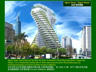 Agora Tower - Taipei Taiwan
̨ [@
Agora Tower, also known as Tao Zhu Yin Yuan, is located in Xinyi Planning District, Taipei City,
Taiwan. It is a residential building with 21 floors above ground and 4 floors below ground.
Architectural design by French architect Vincent Callebaut.
λ̨ ̨xӋ^мB (ַQ [@) һ 21 ӡ 4 ֮סլǡ
ɷB ɭ? (Vincent Callebaut) BOӋ
 