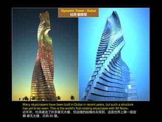 Dynamic Tower - Dubai
Ű ӑB
Many skyscrapers have been built in Dubai in recent years, but such a structure
has yet to be seen. This is the world's first rotating skyscraper with 80 floors.
ŰݽSĦǣ@ӵĽYδҊ@ϵһ
D Ħǣ 80 ӡ
 