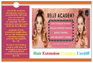 Hair Extension Training Cardiff
Our Belle Academy
Manchester course is
accredited by ABT and
you can received
insurance by ABT
or insurisk. The hair
extension courses teach
students the different
methods of hair
extensions application.
We are the leading hair
extension training
provider throughout
the UK.
We have 25 Training
centres with some of
the highly trained and
experienced hair
extension technicians in
the UK.
 