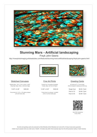 Stunning Mars - Artificial landscaping
                                                            Freyk John Geeris
http://marsphotoimaging.artistwebsites.com/featured/stunning-mars-artificial-landscaping-freyk-john-geeris.html




   Stretched Canvases                                               Fine Art Prints                                       Greeting Cards
Stretcher Bars: 1.50" x 1.50" or 0.625" x 0.625"                Choose From Thousands of Available                       All Cards are 5" x 7" and Include
  Wrap Style: Black, White, or Mirrored Image                    Frames, Mats, and Fine Art Papers                  White Envelopes for Mailing and Gift Giving


   12.00" x 6.38"                $384.96                       12.00" x 6.38"            $342.00                      Single Card            $6.95 / Card
                                                                                                                      Pack of 10             $4.69 / Card
 Prices shown for 1.50" x 1.50" gallery-wrapped                 Prices shown for unframed / unmatted
            prints with black sides.                               prints on archival matte paper.                    Pack of 25             $3.99 / Card




                                                                                                                               Scan With Smartphone
                                                                                                                                  to Buy Online




                 All prints and greeting cards are produced by Artist Websites (Artist Websites) and come with a 30-day money-back guarantee.
     Orders may be placed online via credit card or PayPal. All orders ship within three business days from the AW production facility in North Carolina.
 