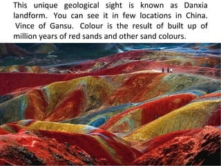 This unique geological sight is known as Danxia
landform. You can see it in few locations in China.
 Vince of Gansu. Colour is the result of built up of
million years of red sands and other sand colours.
 