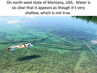 On north-west state of Montana, USA. Water is
  so clear that it appears as though it’s very
          shallow, which is not true.
 